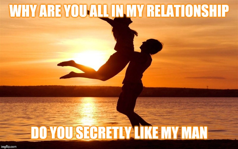 Jroc113 | WHY ARE YOU ALL IN MY RELATIONSHIP; DO YOU SECRETLY LIKE MY MAN | image tagged in relationship | made w/ Imgflip meme maker