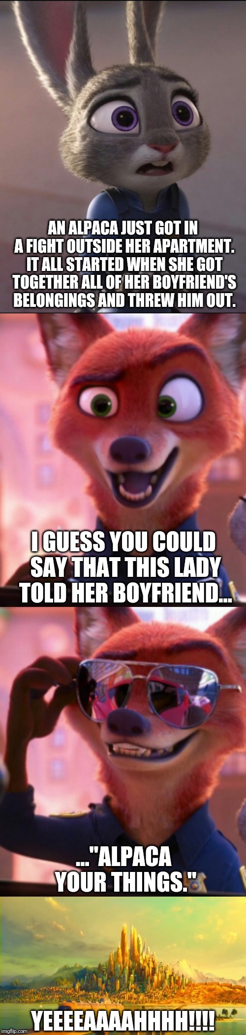 CSI: Zootopia 17 | AN ALPACA JUST GOT IN A FIGHT OUTSIDE HER APARTMENT. IT ALL STARTED WHEN SHE GOT TOGETHER ALL OF HER BOYFRIEND'S BELONGINGS AND THREW HIM OUT. I GUESS YOU COULD SAY THAT THIS LADY TOLD HER BOYFRIEND... ..."ALPACA YOUR THINGS."; YEEEEAAAAHHHH!!!! | image tagged in csi zootopia,zootopia,judy hopps,nick wilde,parody,funny | made w/ Imgflip meme maker