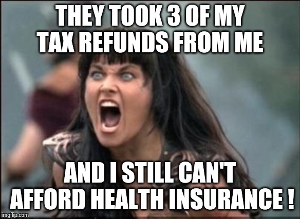 Angry Xena | THEY TOOK 3 OF MY TAX REFUNDS FROM ME AND I STILL CAN'T AFFORD HEALTH INSURANCE ! | image tagged in angry xena | made w/ Imgflip meme maker