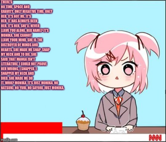 Natsuki's words. (I decided to write a poem in way Natsuki might have if she wrote better poems) | THERE'S NO TIME, SPACE AND GRAVITY.
ONLY NEGATIVE TIME.
ONLY HER.
IT'S NOT ME.
IT'S HER.
IT HAS ALWAYS BEEN HER.
IT'S HER.
SHE'LL NEVER LEAVE YOU ALONE.
HER NAME?
IT'S MONIKA.
SHE CANNOT LEAVE YOUR MIND.
SHE IS THE DISTROYER OF MINDS AND HEARTS.
SHE MADE ME SNAP.
SNAP MY NECK AND TO DIE.
SHE SAID THAT MANGA ISN'T LITERATURE.
I COULD NOT PROVE HER WRONG.
I SNAPPED.
I SNAPPED MY NECK AND DIED.
SHE MADE ME DO IT.
WHO?
MONIKA.
IT'S JUST MONIKA.
NO NATSUKI.
NO YURI.
NO SAYORI.
JUST MONIKA. | image tagged in natsuki news,poetry | made w/ Imgflip meme maker