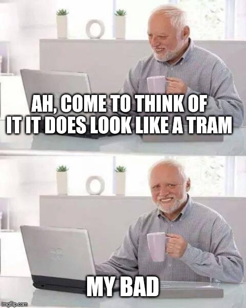 Hide the Pain Harold Meme | AH, COME TO THINK OF IT IT DOES LOOK LIKE A TRAM MY BAD | image tagged in memes,hide the pain harold | made w/ Imgflip meme maker