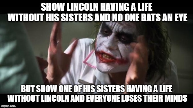 One little thing I noticed about more than a few fans of The Loud House | SHOW LINCOLN HAVING A LIFE WITHOUT HIS SISTERS AND NO ONE BATS AN EYE; BUT SHOW ONE OF HIS SISTERS HAVING A LIFE WITHOUT LINCOLN AND EVERYONE LOSES THEIR MINDS | image tagged in memes,and everybody loses their minds | made w/ Imgflip meme maker