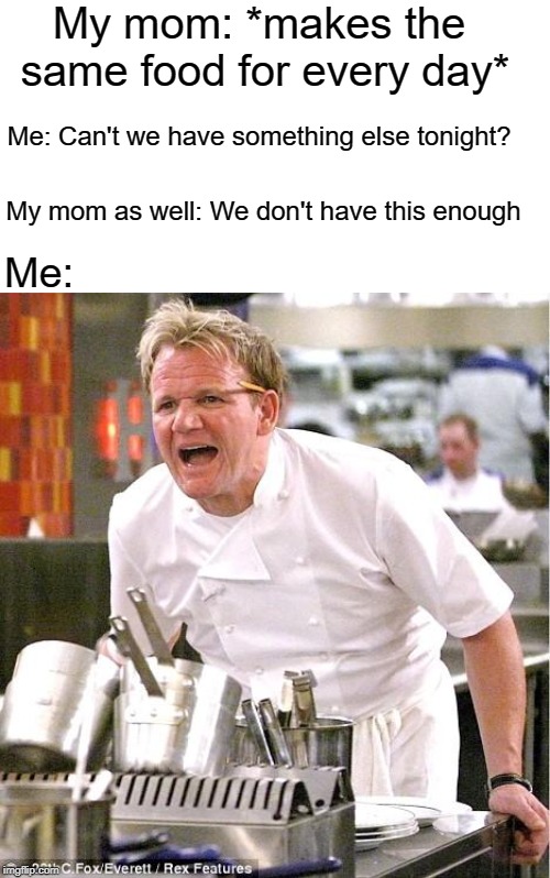 This is so true tho | My mom: *makes the same food for every day*; Me: Can't we have something else tonight? My mom as well: We don't have this enough; Me: | image tagged in memes,chef gordon ramsay | made w/ Imgflip meme maker