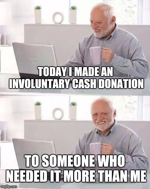 Hide the Pain Harold Meme | TODAY I MADE AN INVOLUNTARY CASH DONATION TO SOMEONE WHO NEEDED IT MORE THAN ME | image tagged in memes,hide the pain harold | made w/ Imgflip meme maker