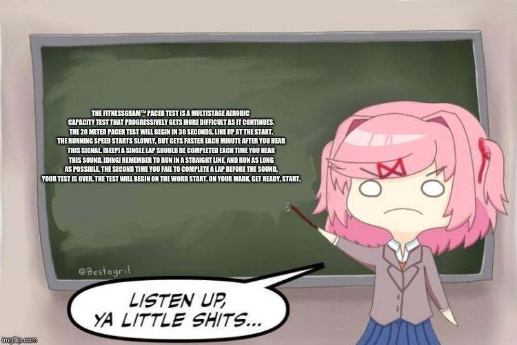 Natsuki Listen Up, Ya Little Shits DDLC | THE FITNESSGRAM™ PACER TEST IS A MULTISTAGE AEROBIC CAPACITY TEST THAT PROGRESSIVELY GETS MORE DIFFICULT AS IT CONTINUES. THE 20 METER PACER TEST WILL BEGIN IN 30 SECONDS. LINE UP AT THE START. THE RUNNING SPEED STARTS SLOWLY, BUT GETS FASTER EACH MINUTE AFTER YOU HEAR THIS SIGNAL. [BEEP] A SINGLE LAP SHOULD BE COMPLETED EACH TIME YOU HEAR THIS SOUND. [DING] REMEMBER TO RUN IN A STRAIGHT LINE, AND RUN AS LONG AS POSSIBLE. THE SECOND TIME YOU FAIL TO COMPLETE A LAP BEFORE THE SOUND, YOUR TEST IS OVER. THE TEST WILL BEGIN ON THE WORD START. ON YOUR MARK, GET READY, START. | image tagged in natsuki listen up ya little shits ddlc | made w/ Imgflip meme maker