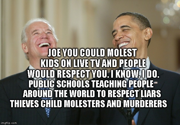 Biden Obama laugh | JOE YOU COULD MOLEST KIDS ON LIVE TV AND PEOPLE WOULD RESPECT YOU. I KNOW. I DO. PUBLIC SCHOOLS TEACHING PEOPLE AROUND THE WORLD TO RESPECT LIARS THIEVES CHILD MOLESTERS AND MURDERERS | image tagged in biden obama laugh | made w/ Imgflip meme maker