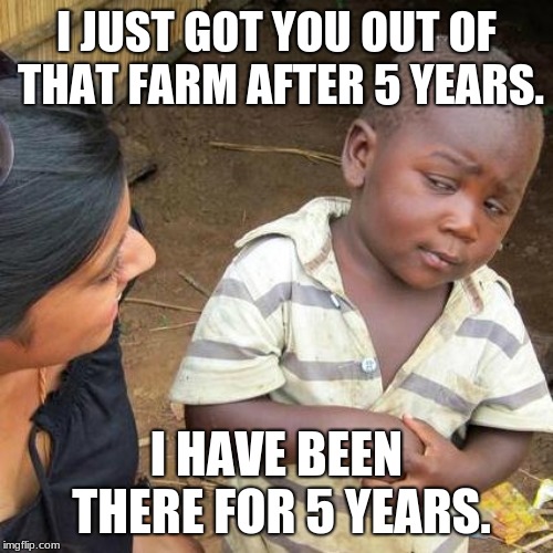 Third World Skeptical Kid | I JUST GOT YOU OUT OF THAT FARM AFTER 5 YEARS. I HAVE BEEN THERE FOR 5 YEARS. | image tagged in memes,third world skeptical kid | made w/ Imgflip meme maker