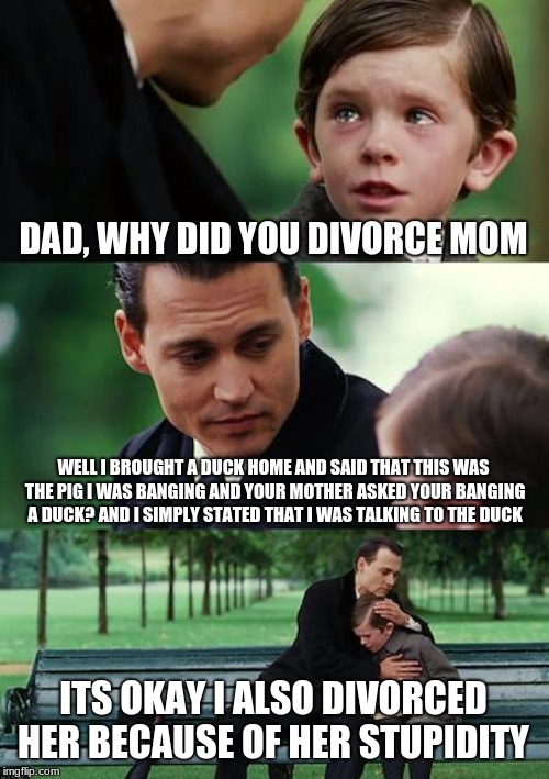 Finding Neverland Meme | DAD, WHY DID YOU DIVORCE MOM; WELL I BROUGHT A DUCK HOME AND SAID THAT THIS WAS THE PIG I WAS BANGING AND YOUR MOTHER ASKED YOUR BANGING A DUCK? AND I SIMPLY STATED THAT I WAS TALKING TO THE DUCK; ITS OKAY I ALSO DIVORCED HER BECAUSE OF HER STUPIDITY | image tagged in memes,finding neverland | made w/ Imgflip meme maker