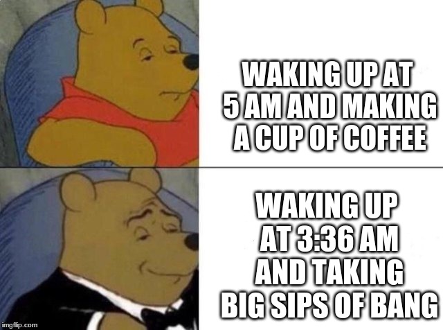 Tuxedo Winnie The Pooh Meme | WAKING UP AT 5 AM AND MAKING A CUP OF COFFEE; WAKING UP AT 3:36 AM AND TAKING BIG SIPS OF BANG | image tagged in tuxedo winnie the pooh | made w/ Imgflip meme maker