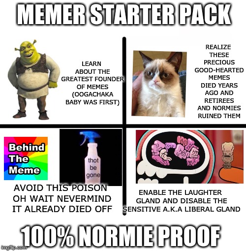 Blank Starter Pack Meme | MEMER STARTER PACK; REALIZE THESE PRECIOUS GOOD-HEARTED MEMES DIED YEARS AGO AND RETIREES AND NORMIES RUINED THEM; LEARN ABOUT THE GREATEST FOUNDER OF MEMES (OOGACHAKA BABY WAS FIRST); AVOID THIS POISON OH WAIT NEVERMIND IT ALREADY DIED OFF; ENABLE THE LAUGHTER GLAND AND DISABLE THE SENSITIVE A.K.A LIBERAL GLAND; 100% NORMIE PROOF | image tagged in memes,blank starter pack | made w/ Imgflip meme maker