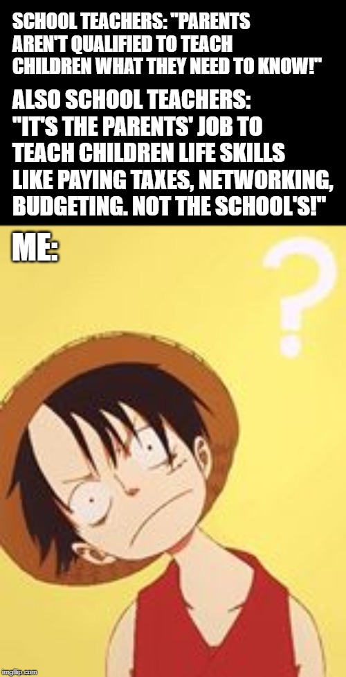 I wish I'd made this up, but it just makes sense! |  SCHOOL TEACHERS: "PARENTS AREN'T QUALIFIED TO TEACH CHILDREN WHAT THEY NEED TO KNOW!"; ALSO SCHOOL TEACHERS: "IT'S THE PARENTS' JOB TO TEACH CHILDREN LIFE SKILLS LIKE PAYING TAXES, NETWORKING, BUDGETING. NOT THE SCHOOL'S!"; ME: | image tagged in anime,school,unschool,homeschool | made w/ Imgflip meme maker