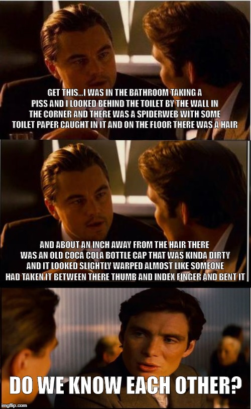 Do we know each other? | GET THIS...I WAS IN THE BATHROOM TAKING A PISS AND I LOOKED BEHIND THE TOILET BY THE WALL IN THE CORNER AND THERE WAS A SPIDERWEB WITH SOME TOILET PAPER CAUGHT IN IT AND ON THE FLOOR THERE WAS A HAIR; AND ABOUT AN INCH AWAY FROM THE HAIR THERE WAS AN OLD COCA COLA BOTTLE CAP THAT WAS KINDA DIRTY AND IT LOOKED SLIGHTLY WARPED ALMOST LIKE SOMEONE HAD TAKEN IT BETWEEN THERE THUMB AND INDEX FINGER AND BENT IT; DO WE KNOW EACH OTHER? | image tagged in memes,inception,bathroom,spider,bottle cap,coca cola | made w/ Imgflip meme maker