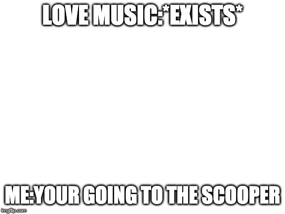 Blank White Template | LOVE MUSIC:*EXISTS*; ME:YOUR GOING TO THE SCOOPER | image tagged in blank white template | made w/ Imgflip meme maker