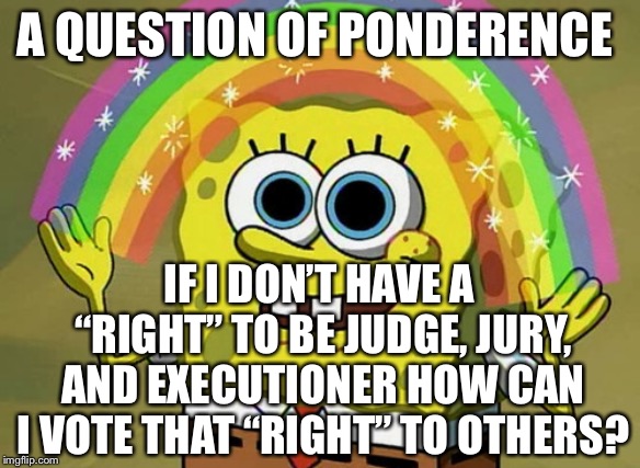 Imagination Spongebob Meme | A QUESTION OF PONDERENCE; IF I DON’T HAVE A “RIGHT” TO BE JUDGE, JURY, AND EXECUTIONER HOW CAN I VOTE THAT “RIGHT” TO OTHERS? | image tagged in memes,imagination spongebob | made w/ Imgflip meme maker