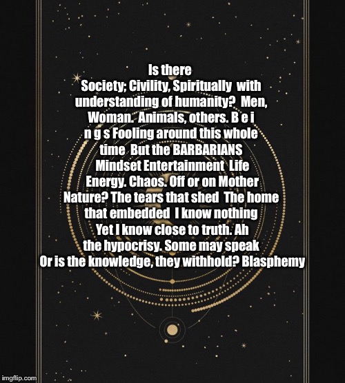 Naturalistic Specimen | Is there Society;
Civility,
Spiritually 
with understanding of humanity?
 Men, Woman. 
Animals, others. B e i n g s
Fooling around this whole time 
But the BARBARIANS 
Mindset
Entertainment 
Life 
Energy.
Chaos.
Off or on Mother Nature?
The tears that shed 
The home that embedded 
I know nothing 
Yet I know close to truth.
Ah the hypocrisy. Some may speak 
Or is the knowledge, they withhold?
Blasphemy | image tagged in poem,old,thinking | made w/ Imgflip meme maker