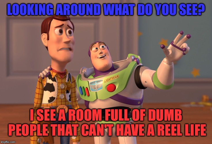 X, X Everywhere | LOOKING AROUND WHAT DO YOU SEE? I SEE A ROOM FULL OF DUMB PEOPLE THAT CAN'T HAVE A REEL LIFE | image tagged in memes,x x everywhere | made w/ Imgflip meme maker