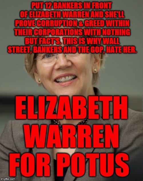 Elizabeth Warren | PUT 12 BANKERS IN FRONT OF ELIZABETH WARREN AND SHE'LL PROVE CORRUPTION & GREED WITHIN THEIR CORPORATIONS WITH NOTHING BUT FACT'S. THIS IS WHY WALL STREET, BANKERS AND THE GOP, HATE HER. ELIZABETH WARREN  FOR POTUS | image tagged in elizabeth warren | made w/ Imgflip meme maker