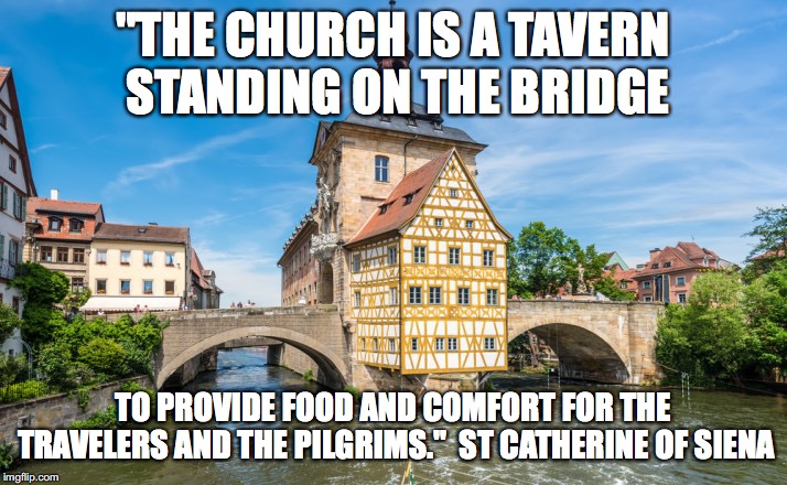 Church as tavern | "THE CHURCH IS A TAVERN STANDING ON THE BRIDGE; TO PROVIDE FOOD AND COMFORT FOR THE TRAVELERS AND THE PILGRIMS." 
ST CATHERINE OF SIENA | image tagged in church as tavern | made w/ Imgflip meme maker