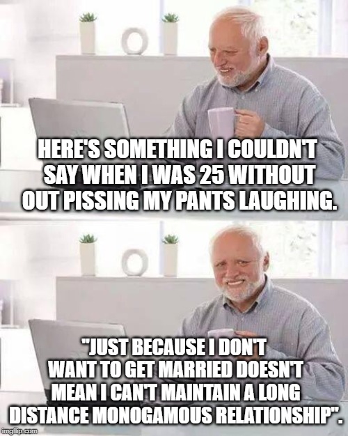 50 Years On | HERE'S SOMETHING I COULDN'T SAY WHEN I WAS 25 WITHOUT OUT PISSING MY PANTS LAUGHING. "JUST BECAUSE I DON'T WANT TO GET MARRIED DOESN'T MEAN I CAN'T MAINTAIN A LONG DISTANCE MONOGAMOUS RELATIONSHIP". | image tagged in memes,hide the pain harold | made w/ Imgflip meme maker