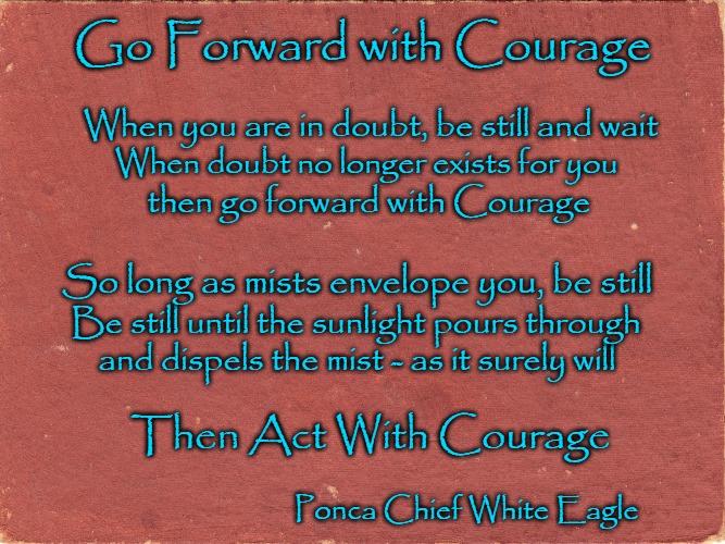 Native American Wisdom - Go Forward With Courage | Go Forward with Courage; When you are in doubt, be still and wait; When doubt no longer exists for you; then go forward with Courage; So long as mists envelope you, be still; Be still until the sunlight pours through; and dispels the mist - as it surely will; Then Act With Courage; Ponca Chief White Eagle | image tagged in native american,native americans,american indians,tribe,indian chief,indian chiefs | made w/ Imgflip meme maker