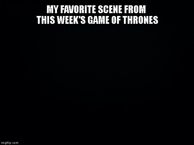 Black background | MY FAVORITE SCENE FROM THIS WEEK'S GAME OF THRONES | image tagged in game of thrones,got | made w/ Imgflip meme maker