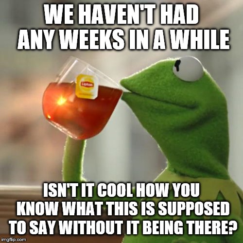 If anyone wants to do one with me... | WE HAVEN'T HAD ANY WEEKS IN A WHILE; ISN'T IT COOL HOW YOU KNOW WHAT THIS IS SUPPOSED TO SAY WITHOUT IT BEING THERE? | image tagged in memes,but thats none of my business,kermit the frog | made w/ Imgflip meme maker