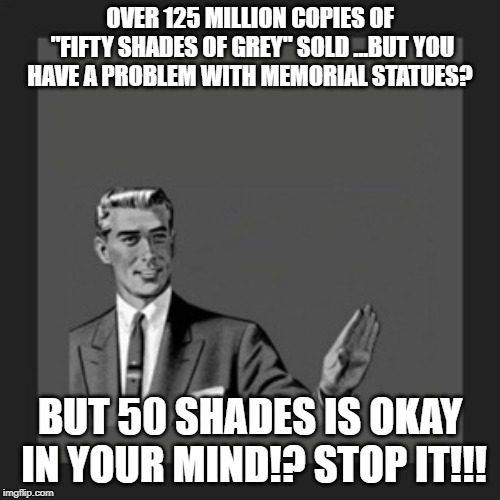 Kill Yourself Guy | OVER 125 MILLION COPIES OF "FIFTY SHADES OF GREY" SOLD ...BUT YOU HAVE A PROBLEM WITH MEMORIAL STATUES? BUT 50 SHADES IS OKAY IN YOUR MIND!? STOP IT!!! | image tagged in memes,kill yourself guy | made w/ Imgflip meme maker