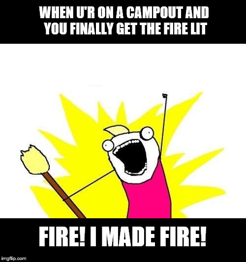 X All The Y | WHEN U'R ON A CAMPOUT AND YOU FINALLY GET THE FIRE LIT; FIRE! I MADE FIRE! | image tagged in memes,x all the y | made w/ Imgflip meme maker