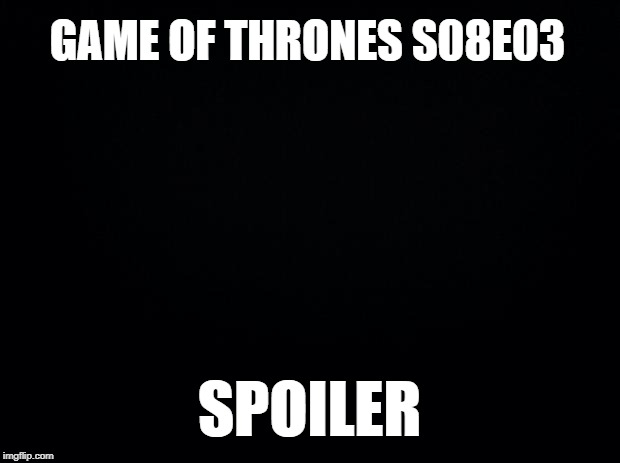 This week's Game of thrones spoiler | GAME OF THRONES S08E03; SPOILER | image tagged in black background,game of thrones,spoiler,got,need a new tv,adjusting brightness | made w/ Imgflip meme maker