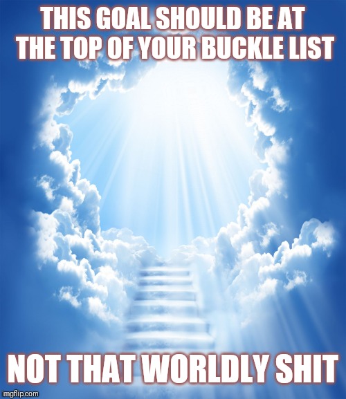 Jroc113 | THIS GOAL SHOULD BE AT THE TOP OF YOUR BUCKLE LIST; NOT THAT WORLDLY SHIT | image tagged in heaven | made w/ Imgflip meme maker