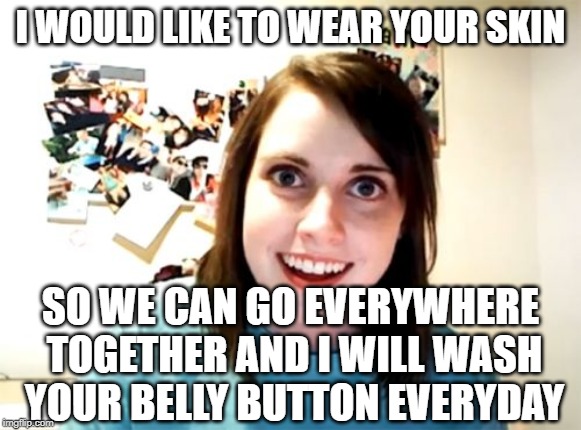 Overly Attached Girlfriend Meme | I WOULD LIKE TO WEAR YOUR SKIN SO WE CAN GO EVERYWHERE TOGETHER AND I WILL WASH YOUR BELLY BUTTON EVERYDAY | image tagged in memes,overly attached girlfriend | made w/ Imgflip meme maker