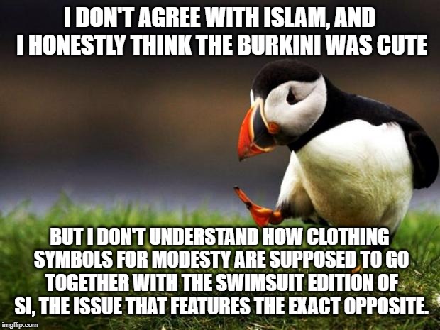 Unpopular Opinion Puffin Meme | I DON'T AGREE WITH ISLAM, AND I HONESTLY THINK THE BURKINI WAS CUTE; BUT I DON'T UNDERSTAND HOW CLOTHING SYMBOLS FOR MODESTY ARE SUPPOSED TO GO TOGETHER WITH THE SWIMSUIT EDITION OF SI, THE ISSUE THAT FEATURES THE EXACT OPPOSITE. | image tagged in memes,unpopular opinion puffin | made w/ Imgflip meme maker