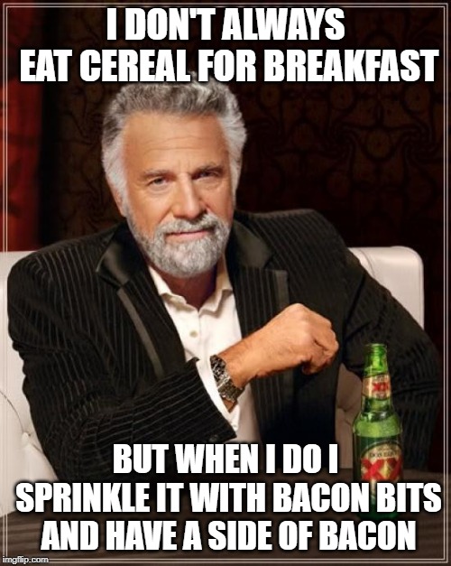 The Most Interesting Man In The World Meme | I DON'T ALWAYS EAT CEREAL FOR BREAKFAST; BUT WHEN I DO I SPRINKLE IT WITH BACON BITS AND HAVE A SIDE OF BACON | image tagged in memes,the most interesting man in the world | made w/ Imgflip meme maker