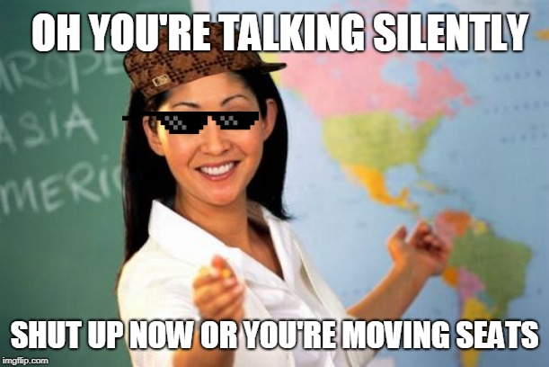 Unhelpful High School Teacher | OH YOU'RE TALKING SILENTLY; SHUT UP NOW OR YOU'RE MOVING SEATS | image tagged in memes,unhelpful high school teacher | made w/ Imgflip meme maker