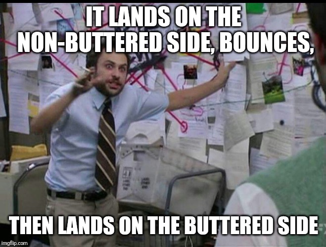 Trying to explain | IT LANDS ON THE NON-BUTTERED SIDE, BOUNCES, THEN LANDS ON THE BUTTERED SIDE | image tagged in trying to explain | made w/ Imgflip meme maker
