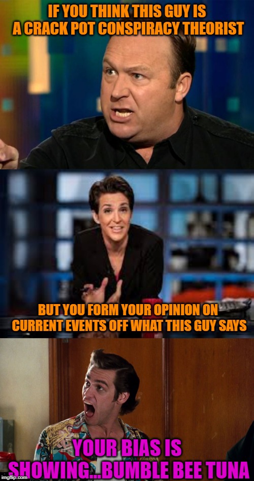 Your Bias is Palpable | IF YOU THINK THIS GUY IS A CRACK POT CONSPIRACY THEORIST; BUT YOU FORM YOUR OPINION ON CURRENT EVENTS OFF WHAT THIS GUY SAYS; YOUR BIAS IS SHOWING...BUMBLE BEE TUNA | image tagged in alex jones,rachel maddow,ace ventura alrighty then,politics,liberal bias,funny memes | made w/ Imgflip meme maker