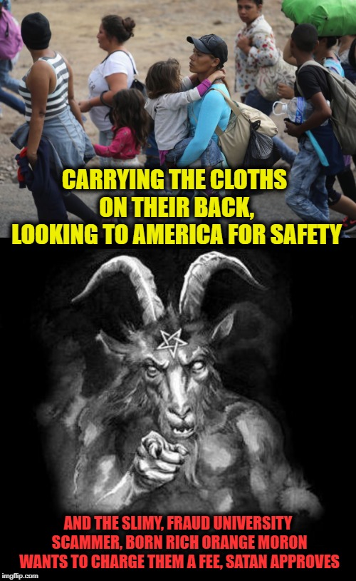 Everyday, America slips down the hole. | CARRYING THE CLOTHS ON THEIR BACK, LOOKING TO AMERICA FOR SAFETY; AND THE SLIMY, FRAUD UNIVERSITY SCAMMER, BORN RICH ORANGE MORON WANTS TO CHARGE THEM A FEE, SATAN APPROVES | image tagged in satan wants you,maga,impeach trump,politics,immigration | made w/ Imgflip meme maker