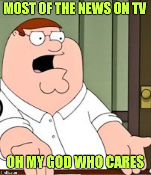 Peter Griffin | MOST OF THE NEWS ON TV; OH MY GOD WHO CARES | image tagged in peter griffin | made w/ Imgflip meme maker
