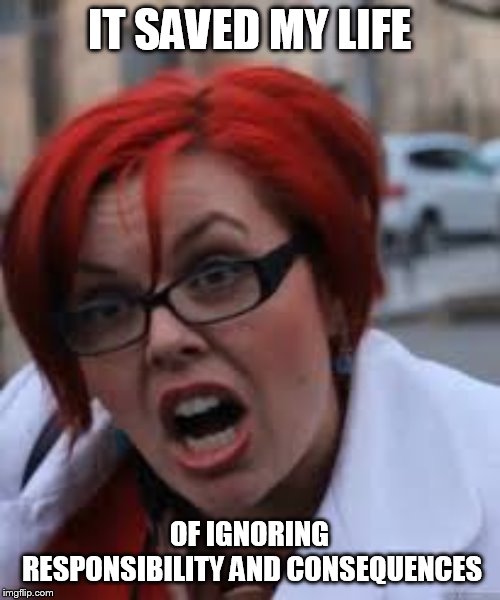 SJW Triggered | IT SAVED MY LIFE OF IGNORING RESPONSIBILITY AND CONSEQUENCES | image tagged in sjw triggered | made w/ Imgflip meme maker