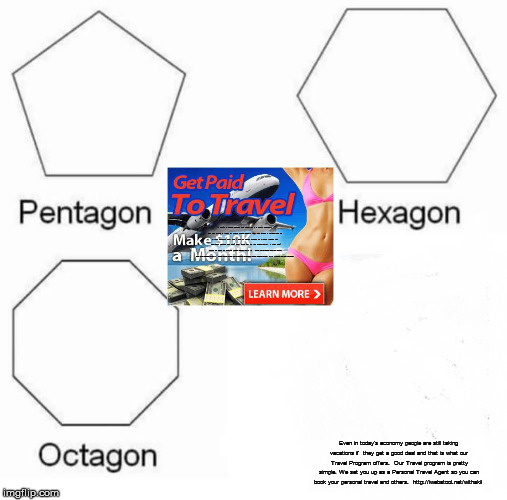 Pentagon Hexagon Octagon | If you're a Travel Agency you know this is a game changer, plus you will build a team of more Travel Agents that you make a percentage of all their business also. And if you like saving money on all your travels for whatever reason you don’t want miss out on this opportunity.

I think you'll agree we have an exciting travel opportunity to:

GET PAID EVEN WHILE YOU ARE ON VACATION...

PLUS YOU GET PAID WHEN OTHERS TAKE VACATIONS

http://iwebatool.net/withakil; Even in today's economy people are still taking vacations if 
they get a good deal and that is what our Travel Program offers.

Our Travel program is pretty simple. We set you up as a
Personal Travel Agent so you can book your personal travel
and others.

http://iwebatool.net/withakil | image tagged in memes,pentagon hexagon octagon | made w/ Imgflip meme maker