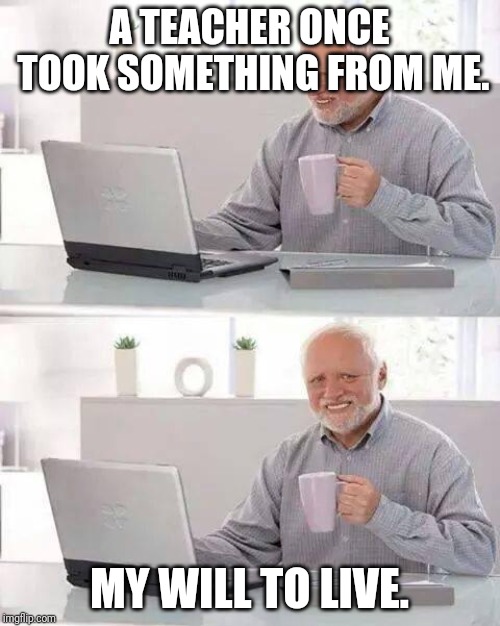 Hide the pain, Harold! | A TEACHER ONCE TOOK SOMETHING FROM ME. MY WILL TO LIVE. | image tagged in memes,hide the pain harold | made w/ Imgflip meme maker