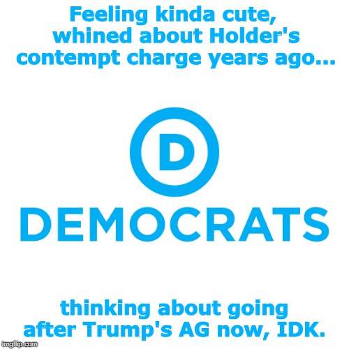 Democrats | Feeling kinda cute, whined about Holder's contempt charge years ago... thinking about going after Trump's AG now, IDK. | image tagged in democrats | made w/ Imgflip meme maker