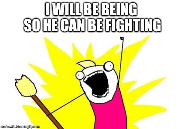 X All The Y | I WILL BE BEING SO HE CAN BE FIGHTING | image tagged in memes,x all the y | made w/ Imgflip meme maker