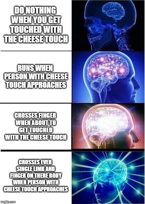 Expanding Brain | DO NOTHING WHEN YOU GET TOUCHED WITH THE CHEESE TOUCH; RUNS WHEN PERSON WITH CHEESE TOUCH APPROACHES; CROSSES FINGER WHEN ABOUT TO GET TOUCHED WITH THE CHEESE TOUCH; CROSSES EVER SINGLE LIMB AND FINGER ON THERE BODY WHEN PERSON WITH CHEESE TOUCH APPROACHES | image tagged in memes,expanding brain | made w/ Imgflip meme maker