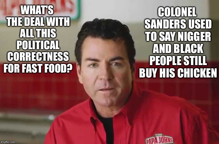 Papa John | WHAT'S THE DEAL WITH ALL THIS POLITICAL CORRECTNESS FOR FAST FOOD? COLONEL SANDERS USED TO SAY NI**ER AND BLACK PEOPLE STILL BUY HIS CHICKEN | image tagged in papa john | made w/ Imgflip meme maker