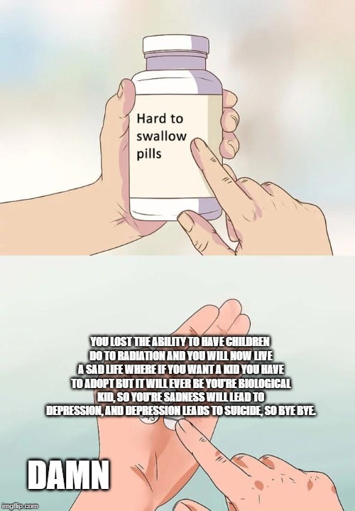 Hard To Swallow Pills | YOU LOST THE ABILITY TO HAVE CHILDREN DO TO RADIATION AND YOU WILL NOW LIVE A SAD LIFE WHERE IF YOU WANT A KID YOU HAVE TO ADOPT BUT IT WILL EVER BE YOU'RE BIOLOGICAL KID, SO YOU'RE SADNESS WILL LEAD TO DEPRESSION, AND DEPRESSION LEADS TO SUICIDE, SO BYE BYE. DAMN | image tagged in memes,hard to swallow pills | made w/ Imgflip meme maker