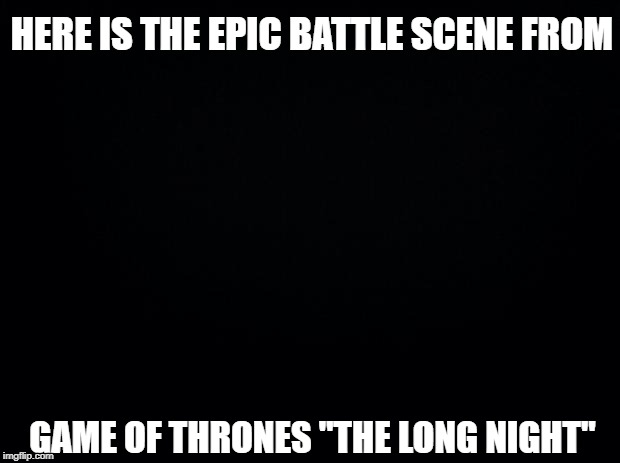Am I the only one who didn't see the latest Game of Thrones? I mean, I did watch... | HERE IS THE EPIC BATTLE SCENE FROM; GAME OF THRONES "THE LONG NIGHT" | image tagged in black background,game of thrones | made w/ Imgflip meme maker