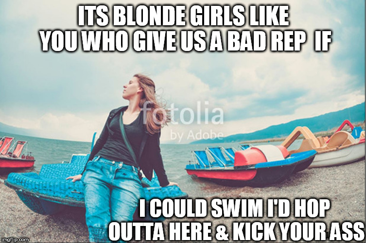 ITS BLONDE GIRLS LIKE YOU WHO GIVE US A BAD REP  IF I COULD SWIM I'D HOP OUTTA HERE & KICK YOUR ASS | made w/ Imgflip meme maker