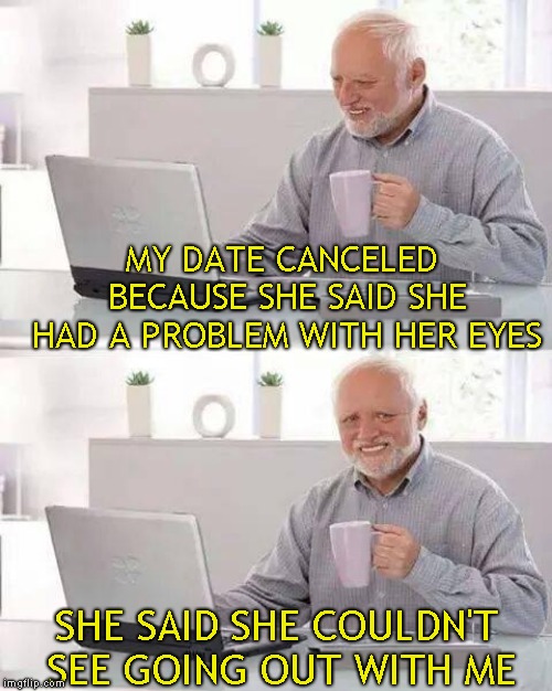My wife was disappointed too | MY DATE CANCELED BECAUSE SHE SAID SHE HAD A PROBLEM WITH HER EYES; SHE SAID SHE COULDN'T SEE GOING OUT WITH ME | image tagged in memes,hide the pain harold | made w/ Imgflip meme maker