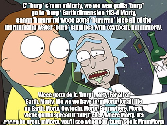 Rick and Morty | C' *burp* c'mon mMorty, we we wee gotta *burp* go to *burp* Earth dimension 113-A Morty, aaaan*burrrp*nd weee gotta *burrrrrp* lace all of the drrriiiinking water *burp* supplies with oxytocin, mmmMorty. Weee gotta do it, *burp* Morty. For all of Earth, Morty. We we we have to, mMorty, for all life on Earth, Morty. Oxytocin, Morty. Everywhere, Morty, we're gonna spread it *burp* everywhere Morty. It's gonna be great, mMorty, you'll see when you *burp* see it MmmMorty | image tagged in rick and morty | made w/ Imgflip meme maker